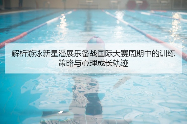 解析游泳新星潘展乐备战国际大赛周期中的训练策略与心理成长轨迹