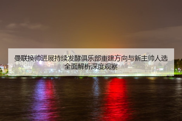 曼联换帅进展持续发酵俱乐部重建方向与新主帅人选全面解析深度观察