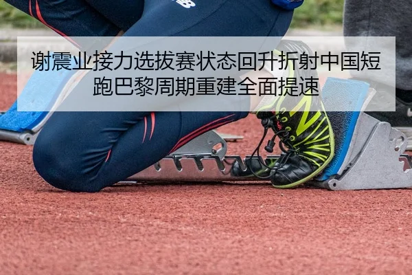 谢震业接力选拔赛状态回升折射中国短跑巴黎周期重建全面提速